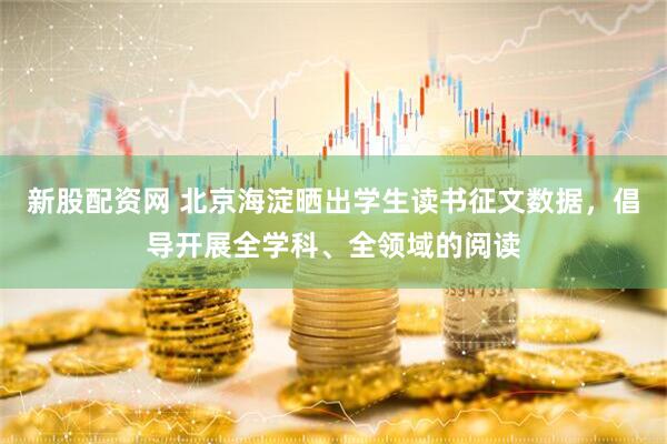 新股配资网 北京海淀晒出学生读书征文数据，倡导开展全学科、全领域的阅读