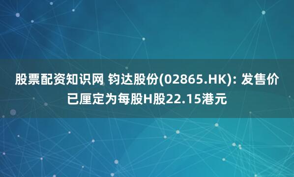 股票配资知识网 钧达股份(02865.HK): 发售价已厘定为每股H股22.15港元