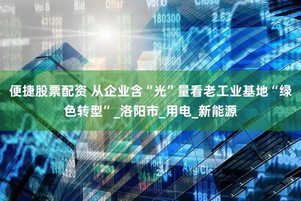便捷股票配资 从企业含“光”量看老工业基地“绿色转型”_洛阳市_用电_新能源
