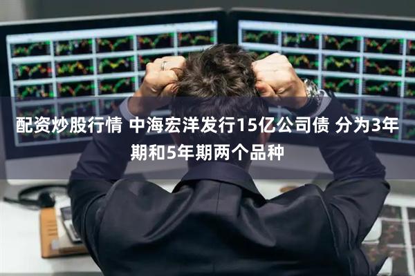 配资炒股行情 中海宏洋发行15亿公司债 分为3年期和5年期两个品种