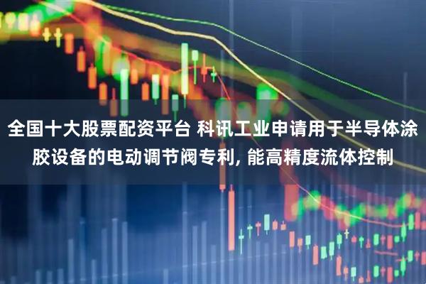 全国十大股票配资平台 科讯工业申请用于半导体涂胶设备的电动调节阀专利, 能高精度流体控制