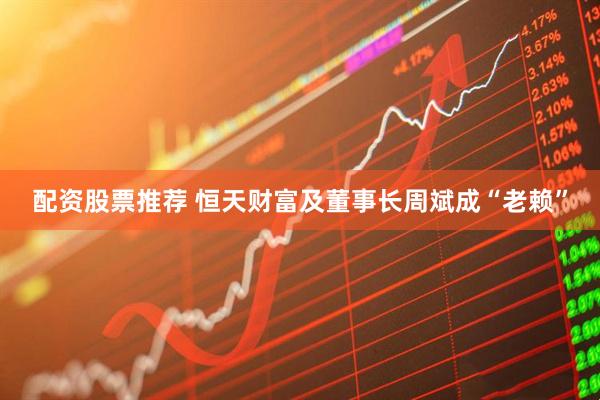配资股票推荐 恒天财富及董事长周斌成“老赖”