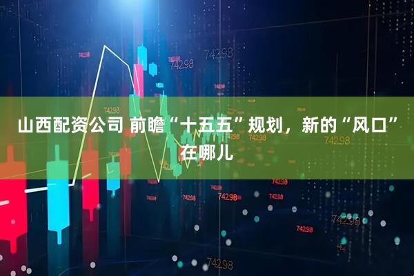 山西配资公司 前瞻“十五五”规划，新的“风口”在哪儿