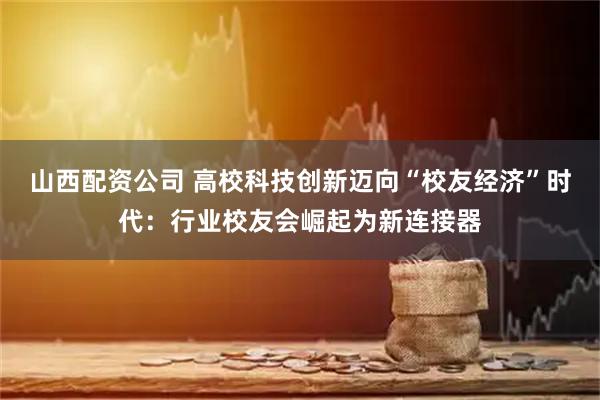 山西配资公司 高校科技创新迈向“校友经济”时代：行业校友会崛起为新连接器