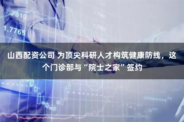 山西配资公司 为顶尖科研人才构筑健康防线，这个门诊部与“院士之家”签约
