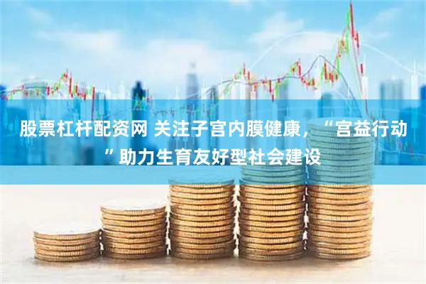 股票杠杆配资网 关注子宫内膜健康，“宫益行动”助力生育友好型社会建设