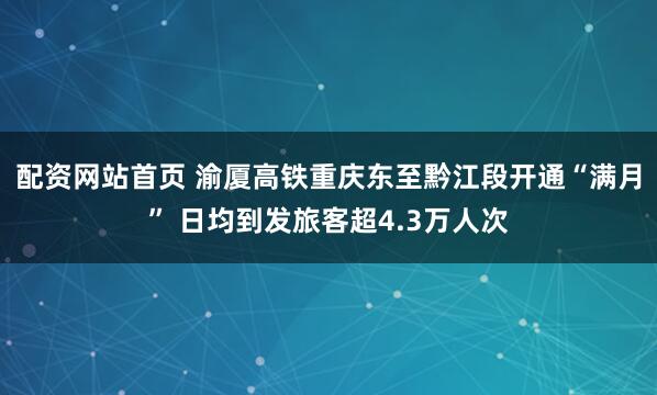 配资网站首页 渝厦高铁重庆东至黔江段开通“满月” 日均到发旅客超4.3万人次