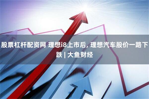 股票杠杆配资网 理想i8上市后, 理想汽车股价一路下跌 | 大鱼财经