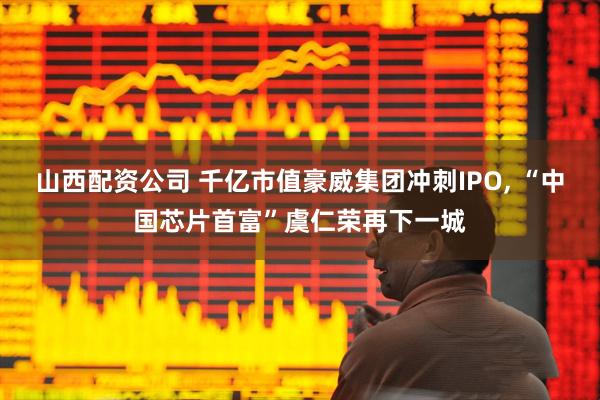 山西配资公司 千亿市值豪威集团冲刺IPO, “中国芯片首富”虞仁荣再下一城