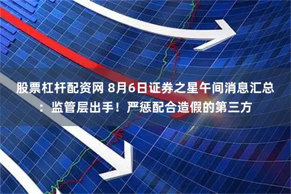 股票杠杆配资网 8月6日证券之星午间消息汇总：监管层出手！严惩配合造假的第三方