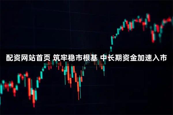 配资网站首页 筑牢稳市根基 中长期资金加速入市