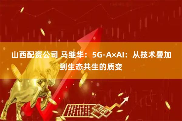 山西配资公司 马继华：5G-A×AI：从技术叠加到生态共生的质变