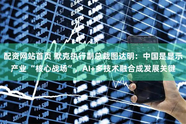 配资网站首页 默克执行副总裁图达明：中国是显示产业 “核心战场”，AI+多技术融合成发展关键
