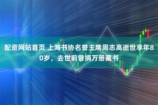 配资网站首页 上海书协名誉主席周志高逝世享年80岁，去世前曾捐万册藏书