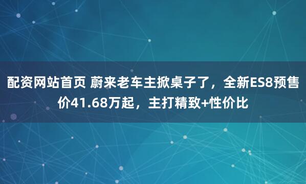 配资网站首页 蔚来老车主掀桌子了，全新ES8预售价41.68万起，主打精致+性价比
