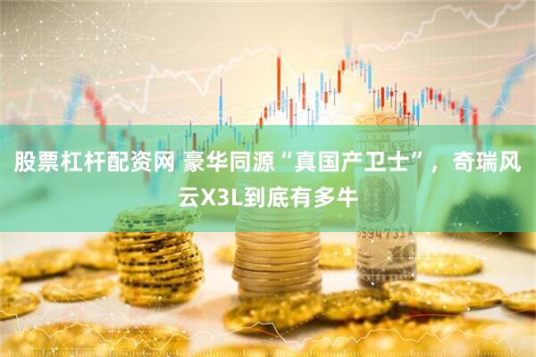 股票杠杆配资网 豪华同源“真国产卫士”，奇瑞风云X3L到底有多牛