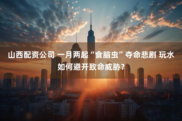 山西配资公司 一月两起“食脑虫”夺命悲剧 玩水如何避开致命威胁？