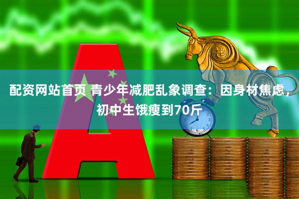配资网站首页 青少年减肥乱象调查：因身材焦虑，初中生饿瘦到70斤