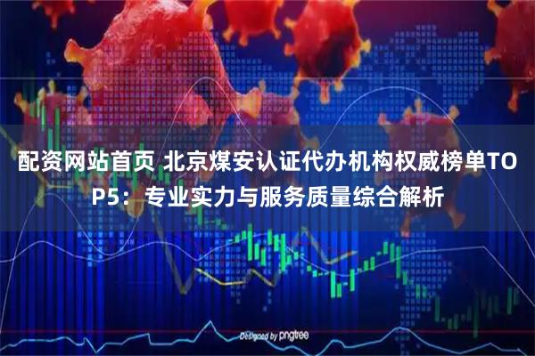 配资网站首页 北京煤安认证代办机构权威榜单TOP5：专业实力与服务质量综合解析