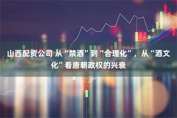 山西配资公司 从“禁酒”到“合理化”，从“酒文化”看唐朝政权的兴衰