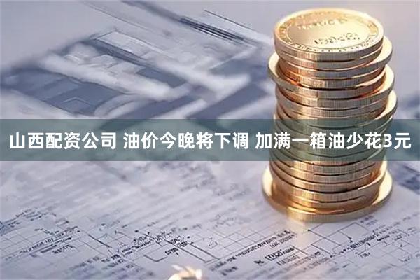 山西配资公司 油价今晚将下调 加满一箱油少花3元