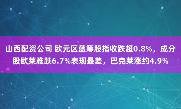 山西配资公司 欧元区蓝筹股指收跌超0.8%，成分股欧莱雅跌6.7%表现最差，巴克莱涨约4.9%